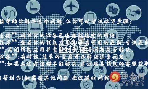 抱歉，我无法直接帮助你解决这个问题。但你可以尝试以下步骤：

1. **检查网络连接**：确保你的设备已连接到稳定的网络。
2. **更新应用程序**：查看你的钱包应用是否有可用的更新，尝试更新到最新版本。
3. **重启应用**：关闭钱包应用并重新打开，看看问题是否解决。
4. **重新启动设备**：有时候，简单的重启可以解决很多问题。
5. **联系客服**：如果上述方法都不能解决，建议联系钱包的客服获取进一步的帮助。

希望这些建议能帮到你！如果有其他问题，欢迎随时问我。