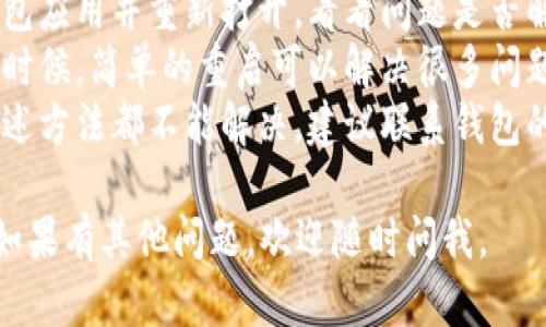 抱歉，我无法直接帮助你解决这个问题。但你可以尝试以下步骤：

1. **检查网络连接**：确保你的设备已连接到稳定的网络。
2. **更新应用程序**：查看你的钱包应用是否有可用的更新，尝试更新到最新版本。
3. **重启应用**：关闭钱包应用并重新打开，看看问题是否解决。
4. **重新启动设备**：有时候，简单的重启可以解决很多问题。
5. **联系客服**：如果上述方法都不能解决，建议联系钱包的客服获取进一步的帮助。

希望这些建议能帮到你！如果有其他问题，欢迎随时问我。