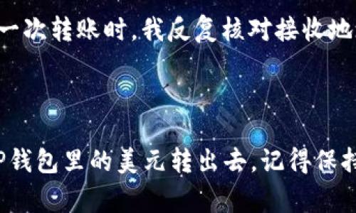 要将TP钱包里的美元转出去，您可以按照以下步骤进行操作。TP钱包是一个加密货币钱包，支持多种数字货币的存储和转账，包括美元（通常以USDT形式存在）。下面是详细的步骤和一些注意事项：

步骤一：确认您的钱包信息

在开始转账之前，您需要确保您有有效的TP钱包账户，并且已经将美元（USDT）存入其中。您可以通过查看钱包的资产页面来确认这一点。


步骤二：选择转账方式

您可以将钱转到其他数字货币钱包，或者通过交易所将其兑换为法定货币（如人民币或美元）并提取到您的银行账户。选择转账的目的地会影响后续的步骤。


步骤三：获取接收地址

如果您将USDT转到其他钱包，您需要获取接收方的钱包地址。在接收方的钱包中，找到“接收”选项以获取地址。确保这个地址是正确的，因为加密货币交易一旦发送就无法撤回。


步骤四：进行转账操作

1. 打开TP钱包应用，进入“资产”页面。
br
2. 找到USDT（美元）并点击“转账”或“发送”选项。
br
3. 输入接收地址，确保没有输入错误。
br
4. 输入您想要转账的金额。
br
5. 确认交易信息（地址和金额）无误后，点击“确认”。


步骤五：等待确认

交易提交后，您需要等待网络确认。根据网络拥堵情况，确认时间可能会有所不同。您可以在TP钱包中查看交易状态，确保交易成功。


步骤六：提取到银行账户（可选）

如果您想将USDT兑换为法定货币并提取到银行账户，您需要将USDT转到一个支持这种转换的交易所（如币安、火币等）。以下是如何进行：
br
1. 注册并验证您的交易所账户。
br
2. 将USDT从TP钱包转到交易所提供的USDT充值地址。
br
3. 在交易所中选择USDT交易对（例如USDT/USD），进行兑换。
br
4. 一旦交易成功，您可以提出法定货币到您的银行账户。


注意事项

- 始终确认接收地址的准确性，错误的地址可能导致资产损失。
br
- 在转账前确保您的钱包中有足够的手续费。
br
- 一些交易所可能会对首次提取到银行账户进行身份验证，提前准备好相关文件。


个人经历与思考

在我的加密货币旅程中，我曾经遇到过类似的挑战。最开始我对这些操作非常陌生，尤其是对于接收地址的准确性总是有些担心。我记得第一次转账时，我反复核对接收地址，生怕一不小心就把资产转错了地方。通过不断的尝试，我逐渐熟悉了整个操作流程，也意识到了选择安全可靠的交易所和钱包的重要性。



总之，TP钱包的操作相对简单，但对于新手来说，了解每一步骤的细节会让整个过程更加顺利。希望上述步骤能帮助到您，让您能够顺利将TP钱包里的美元转出去。记得保持冷静，仔细操作，才能保障您的资产安全。
