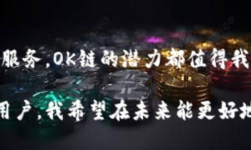 OK链（OKChain）是由OK集团开发的区块链技术平台，旨在为各种金融应用提供底层的支撑。它在设计上注重高效性和可扩展性，尤其适用于数字资产的交易、智能合约的执行以及各种去中心化应用的开发。

### OK链的特点

高性能
OK链采用了高性能的共识机制，能够处理大量的交易请求，这使得其在处理高频交易时表现出色。它的设计理念是确保系统在满足安全性的同时，也能够实现快速的交易确认。

去中心化
OK链的去中心化特性意味着平台的控制权并不集中在某一个单一实体手中，而是分散在网络的每个节点上。这种去中心化的结构增强了网络的安全性和透明性。

实用性强
OK链鼓励开发者在其平台上构建各种去中心化应用（DApp），不仅限于金融交易，还包括游戏、社交媒体等多个领域，提供了丰富的API和SDK支持，促进生态系统的发展。

### 应用场景

数字资产交易
OK链的高效性使其非常适合进行数字资产交易，为用户提供高速、低成本的交易体验。此外，平台的去中心化特点也增强了用户对资产安全的信任。

智能合约
开发者可以利用OK链提供的智能合约功能，构建各种复杂的金融协议和应用。这些智能合约是自动执行的，无需中介，从而降低了交易成本，提高了效率。

曾经的我
我记得几年前，我对区块链技术并不了解，时常觉得它太过复杂。而随着时间的推移，尤其是在朋友的引导下，我开始接触到区块链的各种应用，发现OK链在其中扮演了一个不可或缺的角色。现在的我，不仅懂得如何利用这些技术，同时也能看到它们对生活的影响。

### 为什么选择OK链

安全性
安全性是区块链技术的核心特征之一，而OK链在这方面下了很大功夫。它采用了多种安全机制来防止恶意攻击，确保所有交易的安全性与透明性。

友好的开发环境
对于开发者来说，OK链提供了一个友好的开发环境，极大地方便了他们进行创新和开发。这种支持不仅体现在技术文档的丰富性上，也体现在社区的热情上，许多开发者相互帮助，共同解决问题。

### 个人感受与展望

感受
随着我对区块链的理解逐渐加深，OK链不仅让我看到了技术的前沿，也使我意识到这里面蕴藏的无限潜力。记得第一次在OKChain上进行交易时，我的心情既紧张又兴奋，因为这不仅是对技术的一次实践，更是我探索未来金融的一小步。

未来展望
未来，我期待OK链能够在更广泛的场景中发挥作用，将其优势推广到更多的实际应用中。无论是金融、供应链还是生活服务，OK链的潜力都值得我们期待。

通过对OK链的深入了解，与个人的成长轨迹相结合，我能清晰感受到这项技术对未来生活的深刻影响。作为一名普通用户，我希望在未来能更好地利用这些技术，参与到区块链的浪潮中去。